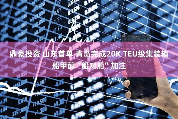 鼎豪投资 山东首单 青岛完成20K TEU级集装箱船甲醇“船对船”加注