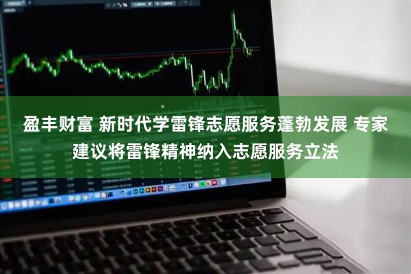 盈丰财富 新时代学雷锋志愿服务蓬勃发展 专家建议将雷锋精神纳入志愿服务立法