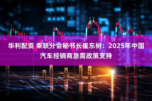 华利配资 乘联分会秘书长崔东树：2025年中国汽车经销商急需政策支持