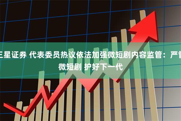 三星证券 代表委员热议依法加强微短剧内容监管：严管微短剧 护好下一代