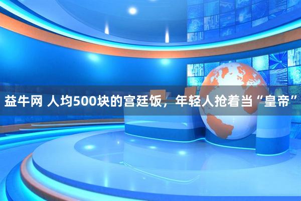 益牛网 人均500块的宫廷饭，年轻人抢着当“皇帝”