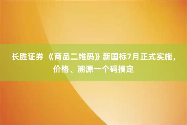 长胜证券 《商品二维码》新国标7月正式实施，价格、溯源一个码搞定