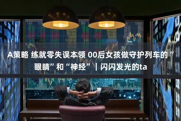 A策略 练就零失误本领 00后女孩做守护列车的“眼睛”和“神经”|闪闪发光的ta
