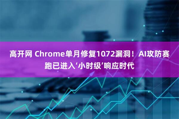 高开网 Chrome单月修复1072漏洞！AI攻防赛跑已进入‘小时级’响应时代