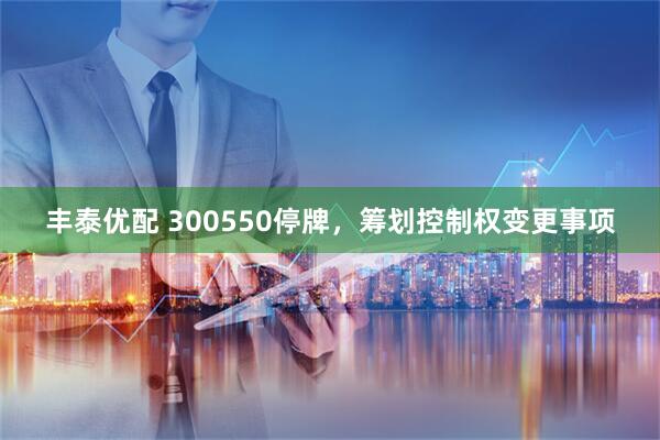 丰泰优配 300550停牌，筹划控制权变更事项